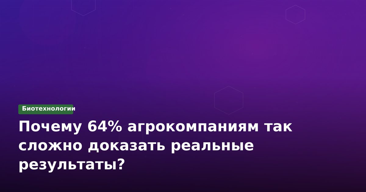 Почему 64% агрокомпаниям так сложно доказать реальные результаты?