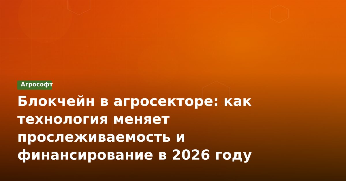 Блокчейн в агросекторе: как технология меняет прослеживаемость и финансирование в 2026 году