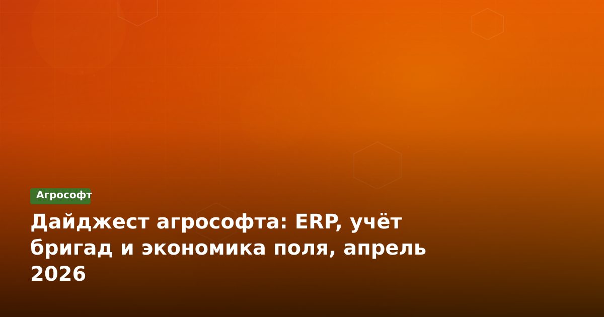 Дайджест агрософта: ERP, учёт бригад и экономика поля, апрель 2026